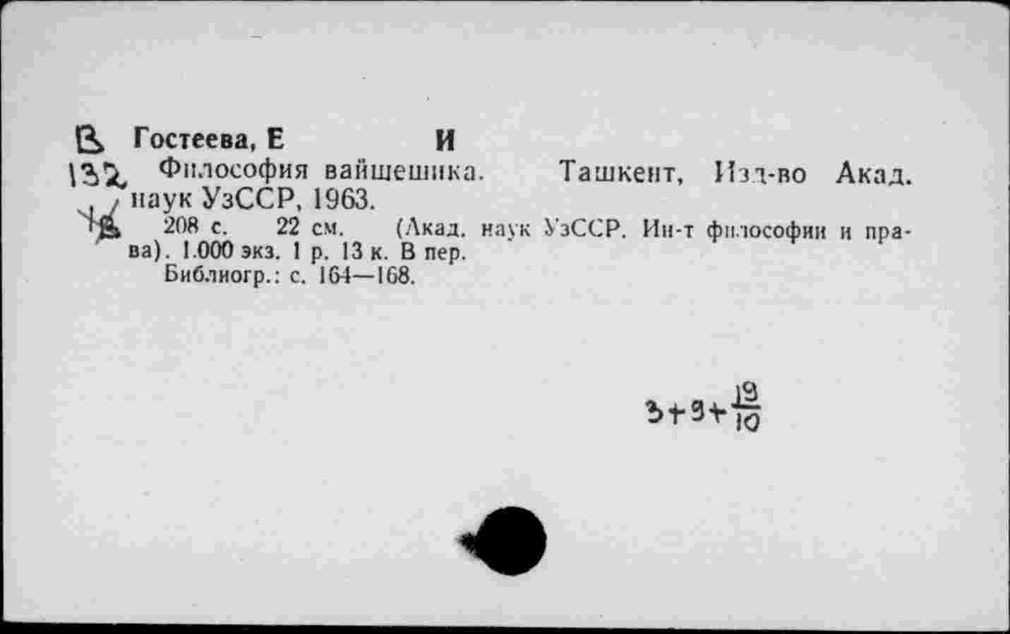 ﻿Гостеева, Е	И
Философия вайшешика. Ташкент, Изд-во Акад. ?наук УзССР, 1963.
гД 208 с. 22 см. (Акад, наук УзССР. Ин-т философии и права). 1.000 экз. 1 р. 13 к. Впер.
Библиогр.: с. 164—168.
